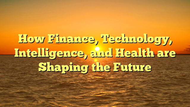 How Finance, Technology, Intelligence, and Health are Shaping the Future How Finance, Technology, Intelligence, and Health are Shaping the Future