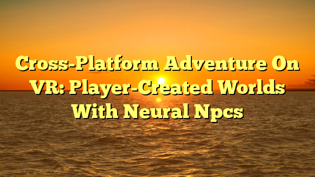 Cross-Platform Adventure On VR: Player-Created Worlds With Neural Npcs