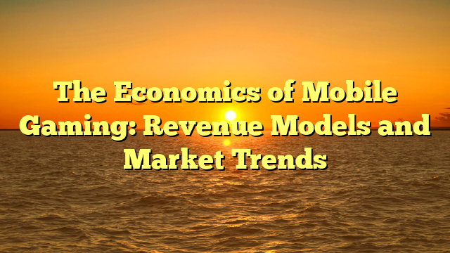 The Economics of Mobile Gaming: Revenue Models and Market Trends